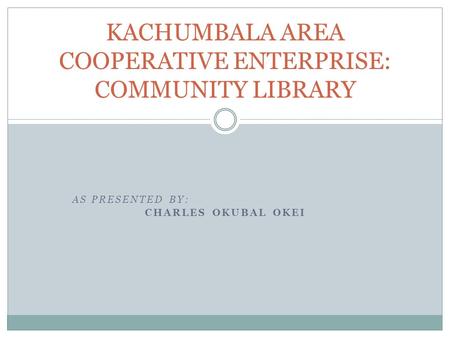 AS PRESENTED BY: CHARLES OKUBAL OKEI KACHUMBALA AREA COOPERATIVE ENTERPRISE: COMMUNITY LIBRARY.