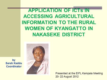 APPLICATION OF ICTs IN ACCESSING AGRICULTURAL INFORMATION TO THE RURAL WOMEN OF KYANGATTO IN NAKASEKE DISTRICT by Sarah Kaddu Coordinator Presented at.