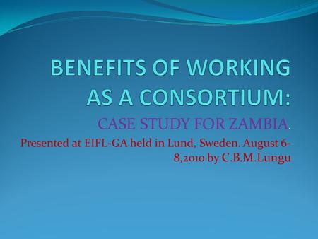 CASE STUDY FOR ZAMBIA. Presented at EIFL-GA held in Lund, Sweden. August 6- 8,2010 by C.B.M.Lungu.