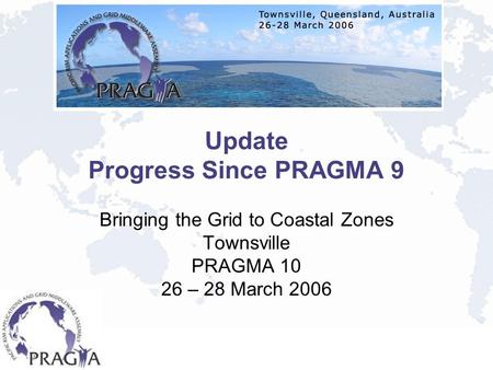 Update Progress Since PRAGMA 9 Bringing the Grid to Coastal Zones Townsville PRAGMA 10 26 – 28 March 2006.