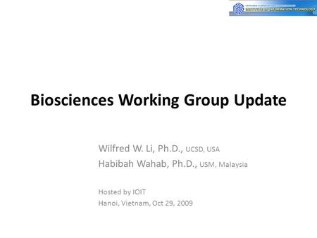 Biosciences Working Group Update Wilfred W. Li, Ph.D., UCSD, USA Habibah Wahab, Ph.D., USM, Malaysia Hosted by IOIT Hanoi, Vietnam, Oct 29, 2009.