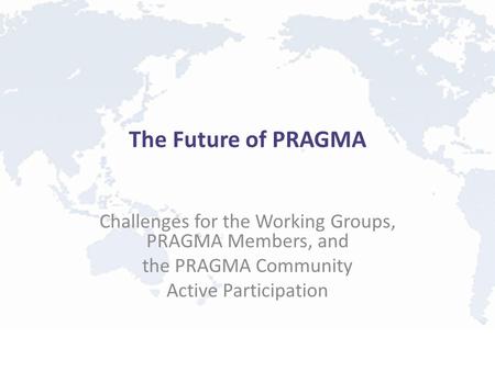 The Future of PRAGMA Challenges for the Working Groups, PRAGMA Members, and the PRAGMA Community Active Participation.