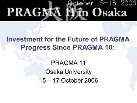 Investment for the Future of PRAGMA Progress Since PRAGMA 10: PRAGMA 11 Osaka University 15 – 17 October 2006.