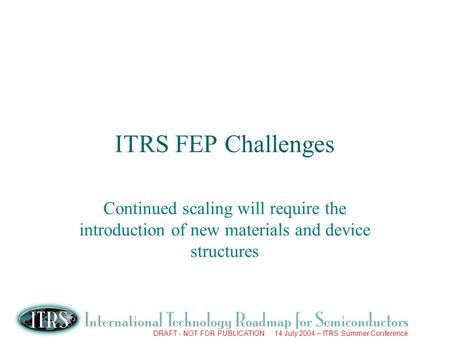 DRAFT - NOT FOR PUBLICATION 14 July 2004 – ITRS Summer Conference ITRS FEP Challenges Continued scaling will require the introduction of new materials.