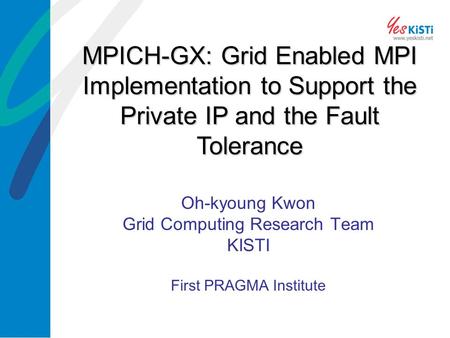 Oh-kyoung Kwon Grid Computing Research Team KISTI First PRAGMA Institute MPICH-GX: Grid Enabled MPI Implementation to Support the Private IP and the Fault.