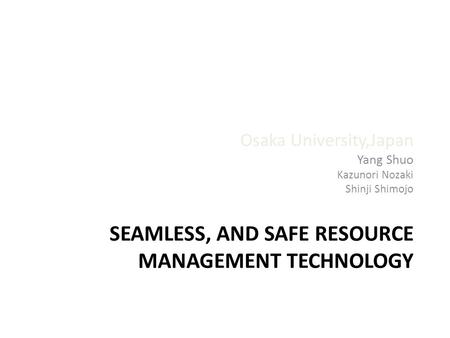 SEAMLESS, AND SAFE RESOURCE MANAGEMENT TECHNOLOGY Osaka University,Japan Yang Shuo Kazunori Nozaki Shinji Shimojo.