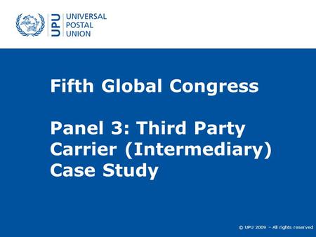 © UPU 2009 – All rights reserved Fifth Global Congress Panel 3: Third Party Carrier (Intermediary) Case Study.