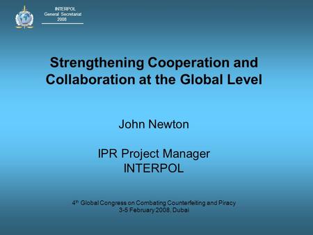 INTERPOL General Secretariat 2008 Strengthening Cooperation and Collaboration at the Global Level John Newton IPR Project Manager INTERPOL 4 th Global.