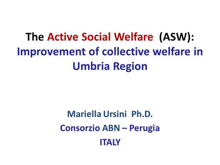 The Active Social Welfare (ASW): Improvement of collective welfare in Umbria Region Mariella Ursini Ph.D. Consorzio ABN – Perugia ITALY.