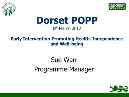 Dorset POPP 6 th March 2012 Early Intervention Promoting Health, Independence and Well-being Sue Warr Programme Manager.