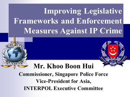 Improving Legislative Frameworks and Enforcement Measures Against IP Crime Mr. Khoo Boon Hui Commissioner, Singapore Police Force Vice-President for Asia,