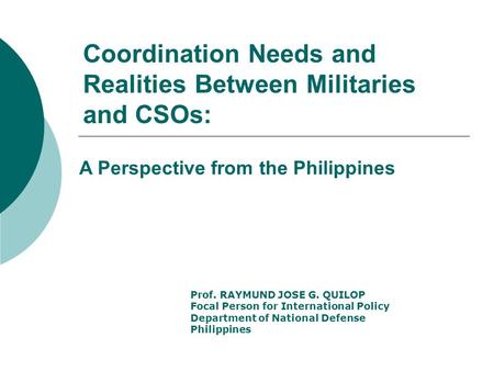 Coordination Needs and Realities Between Militaries and CSOs: Prof. RAYMUND JOSE G. QUILOP Focal Person for International Policy Department of National.