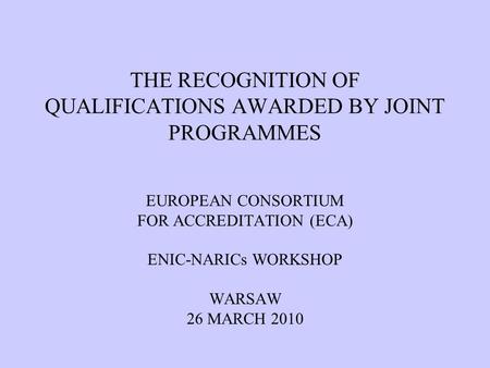THE RECOGNITION OF QUALIFICATIONS AWARDED BY JOINT PROGRAMMES EUROPEAN CONSORTIUM FOR ACCREDITATION (ECA) ENIC-NARICs WORKSHOP WARSAW 26 MARCH 2010.