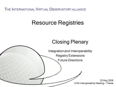 23 May 2008 IVOA Interoperability Meeting -- Trieste T HE I NTERNATIONAL V IRTUAL O BSERVATORY ALLIANCE Resource Registries Closing Plenary Integration.