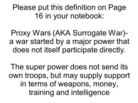 Please put this definition on Page 16 in your notebook: Proxy Wars (AKA Surrogate War)- a war started by a major power that does not itself participate.
