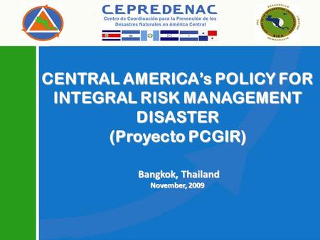 CENTRAL AMERICAs POLICY FOR INTEGRAL RISK MANAGEMENT DISASTER (Proyecto PCGIR) Bangkok, Thailand Bangkok, Thailand November, 2009.