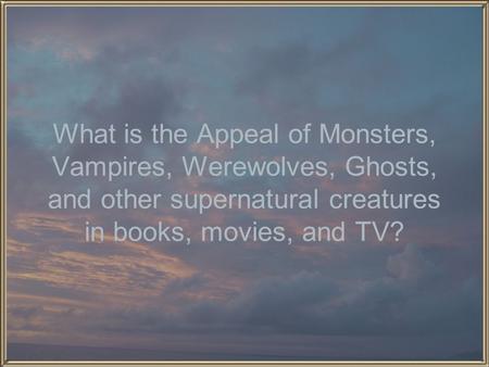 What is the Appeal of Monsters, Vampires, Werewolves, Ghosts, and other supernatural creatures in books, movies, and TV?