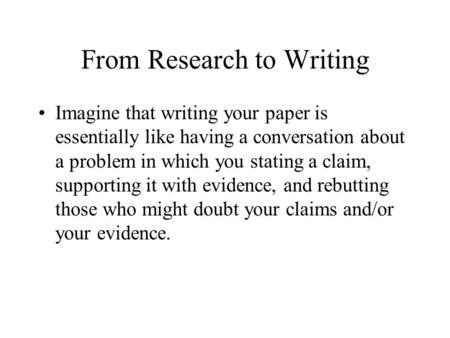 From Research to Writing Imagine that writing your paper is essentially like having a conversation about a problem in which you stating a claim, supporting.