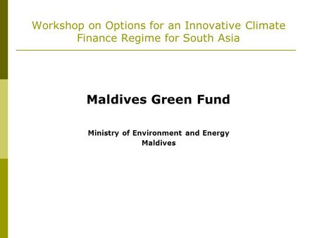 Workshop on Options for an Innovative Climate Finance Regime for South Asia Maldives Green Fund Ministry of Environment and Energy Maldives.