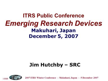 1 ERD 2007 ITRS Winter Conference – Makuhari, Japan – 5 December 2007 ITRS Public Conference Emerging Research Devices Makuhari, Japan December 5, 2007.