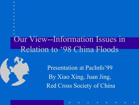 Our View--Information Issues in Relation to 98 China Floods Presentation at PacInfo99 By Xiao Xing, Juan Jing, Red Cross Society of China.