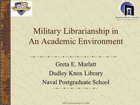 OSS Conference April 14, 2004 Military Librarianship in An Academic Environment Greta E. Marlatt Dudley Knox Library Naval Postgraduate School.