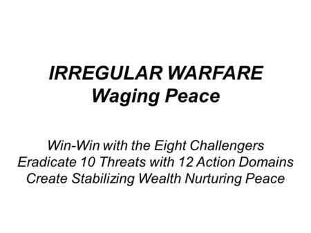 IRREGULAR WARFARE Waging Peace Win-Win with the Eight Challengers Eradicate 10 Threats with 12 Action Domains Create Stabilizing Wealth Nurturing Peace.
