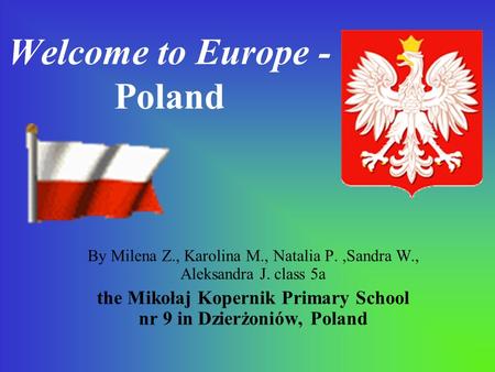 Welcome to Europe - Poland By Milena Z., Karolina M., Natalia P.,Sandra W., Aleksandra J. class 5a the Mikołaj Kopernik Primary School nr 9 in Dzierżoniów,