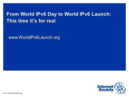 Www.internetsociety.org From World IPv6 Day to World IPv6 Launch: This time its for real www.WorldIPv6Launch.org.