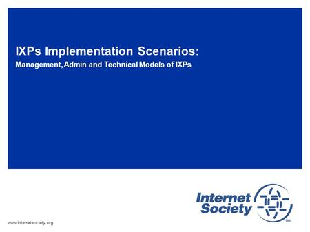 Www.internetsociety.org IXPs Implementation Scenarios: Management, Admin and Technical Models of IXPs.