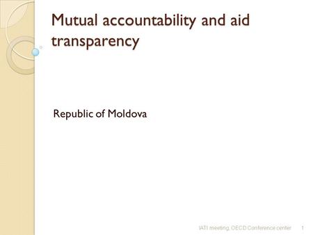 Mutual accountability and aid transparency Mutual accountability and aid transparency Republic of Moldova 1IATI meeting, OECD Conference center.