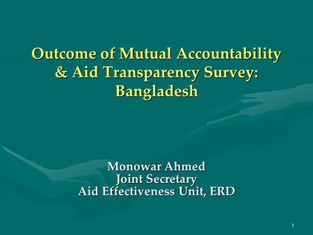 1 Outcome of Mutual Accountability & Aid Transparency Survey: Bangladesh Monowar Ahmed Joint Secretary Aid Effectiveness Unit, ERD.