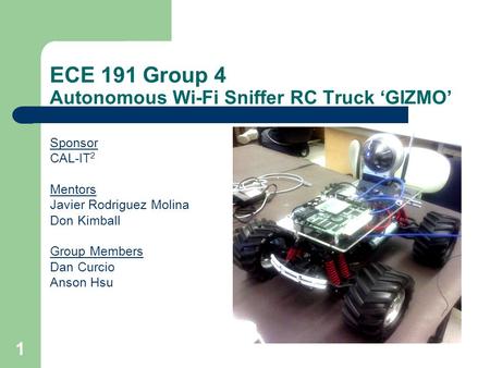1 ECE 191 Group 4 Autonomous Wi-Fi Sniffer RC Truck GIZMO Sponsor CAL-IT 2 Mentors Javier Rodriguez Molina Don Kimball Group Members Dan Curcio Anson Hsu.