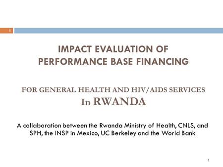 1 1 IMPACT EVALUATION OF PERFORMANCE BASE FINANCING A collaboration between the Rwanda Ministry of Health, CNLS, and SPH, the INSP in Mexico, UC Berkeley.