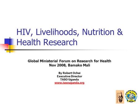 HIV, Livelihoods, Nutrition & Health Research Global Ministerial Forum on Research for Health Nov 2008, Bamako Mali By Robert Ochai Executive Director.