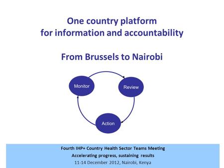 One country platform for information and accountability From Brussels to Nairobi Fourth IHP+ Country Health Sector Teams Meeting Accelerating progress,