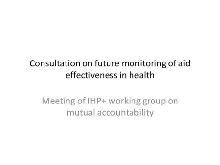 Consultation on future monitoring of aid effectiveness in health Meeting of IHP+ working group on mutual accountability.