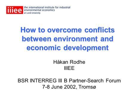 How to overcome conflicts between environment and economic development Håkan Rodhe IIIEE BSR INTERREG III B Partner-Search Forum 7-8 June 2002, Tromsø