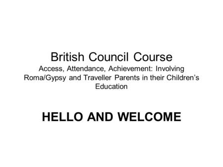 British Council Course Access, Attendance, Achievement: Involving Roma/Gypsy and Traveller Parents in their Childrens Education HELLO AND WELCOME.