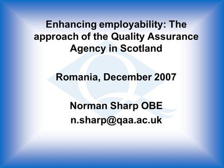 Enhancing employability: The approach of the Quality Assurance Agency in Scotland Romania, December 2007 Norman Sharp OBE