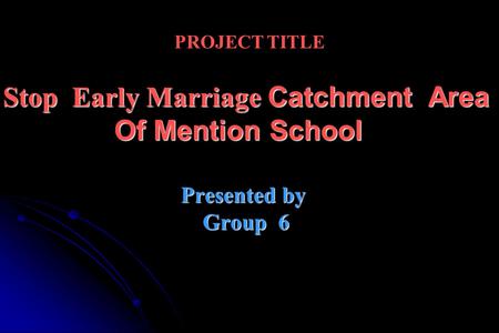 PROJECT TITLE Stop Early Marriage Catchment Area Of Mention School Presented by Group 6.