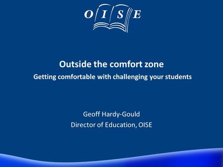 Outside the comfort zone Getting comfortable with challenging your students Geoff Hardy-Gould Director of Education, OISE.