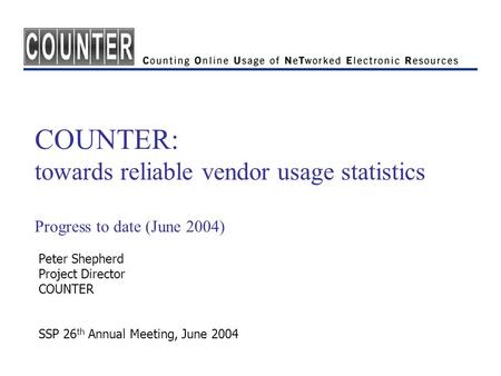 COUNTER: towards reliable vendor usage statistics Progress to date (June 2004) Peter Shepherd Project Director COUNTER SSP 26 th Annual Meeting, June 2004.