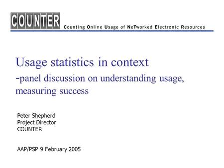 Usage statistics in context - panel discussion on understanding usage, measuring success Peter Shepherd Project Director COUNTER AAP/PSP 9 February 2005.