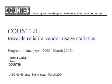 COUNTER: towards reliable vendor usage statistics Progress to date (April 2003 - March 2004) Richard Gedye Chair COUNTER UKSG Conference, Manchester, March.