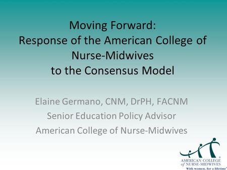 Moving Forward: Response of the American College of Nurse-Midwives to the Consensus Model Elaine Germano, CNM, DrPH, FACNM Senior Education Policy Advisor.