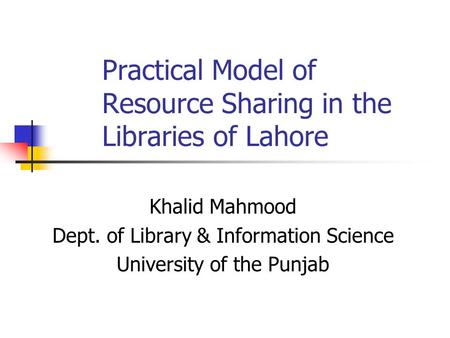Practical Model of Resource Sharing in the Libraries of Lahore Khalid Mahmood Dept. of Library & Information Science University of the Punjab.