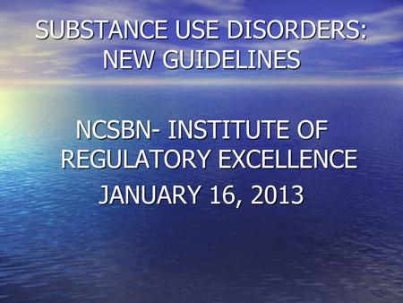 SUBSTANCE USE DISORDERS: NEW GUIDELINES NCSBN- INSTITUTE OF REGULATORY EXCELLENCE JANUARY 16, 2013.