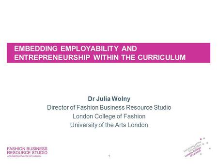 EMBEDDING EMPLOYABILITY AND ENTREPRENEURSHIP WITHIN THE CURRICULUM Dr Julia Wolny Director of Fashion Business Resource Studio London College of Fashion.