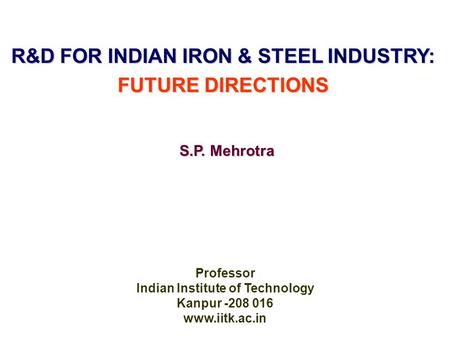 R&D FOR INDIAN IRON & STEEL INDUSTRY: FUTURE DIRECTIONS Professor Indian Institute of Technology Kanpur -208 016 www.iitk.ac.in S.P. Mehrotra.